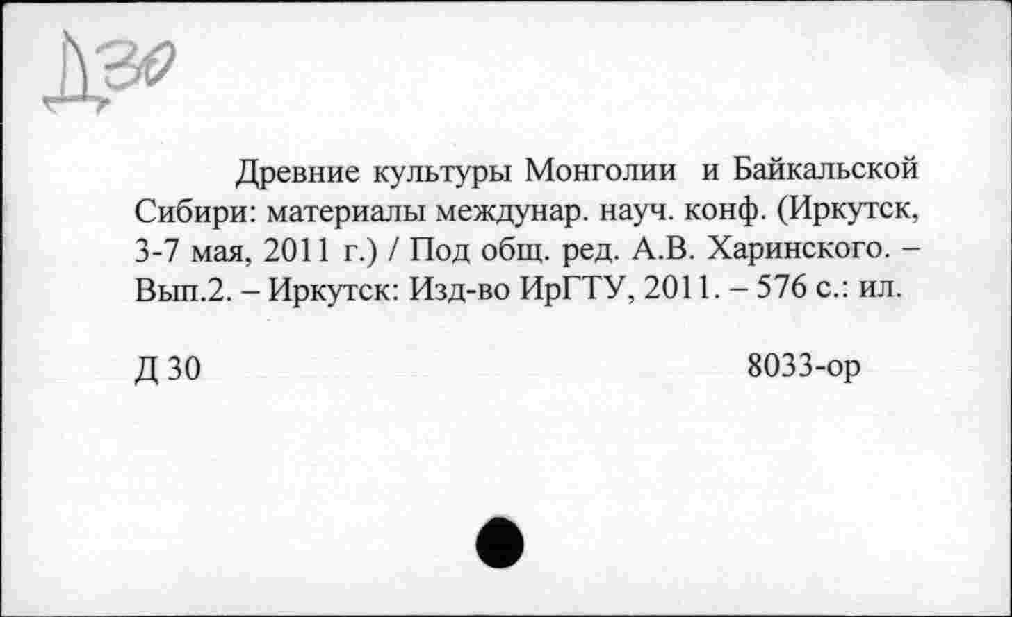 ﻿Древние культуры Монголии и Байкальской Сибири: материалы междунар. науч. конф. (Иркутск, 3-7 мая, 2011 г.) / Под общ. ред. А.В. Харинского. -Вып.2. - Иркутск: Изд-во ИрГТУ, 2011. - 576 с.: ил.
ДЗО
8033-ор